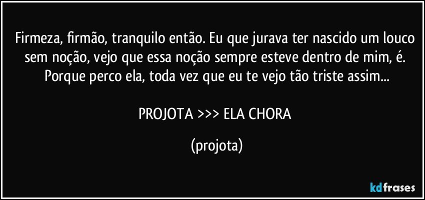 Firmeza, firmão, tranquilo então. Eu que jurava ter nascido um louco sem noção, vejo que essa noção sempre esteve dentro de mim, é. Porque perco ela, toda vez que eu te vejo tão triste assim...

PROJOTA >>> ELA CHORA (projota)