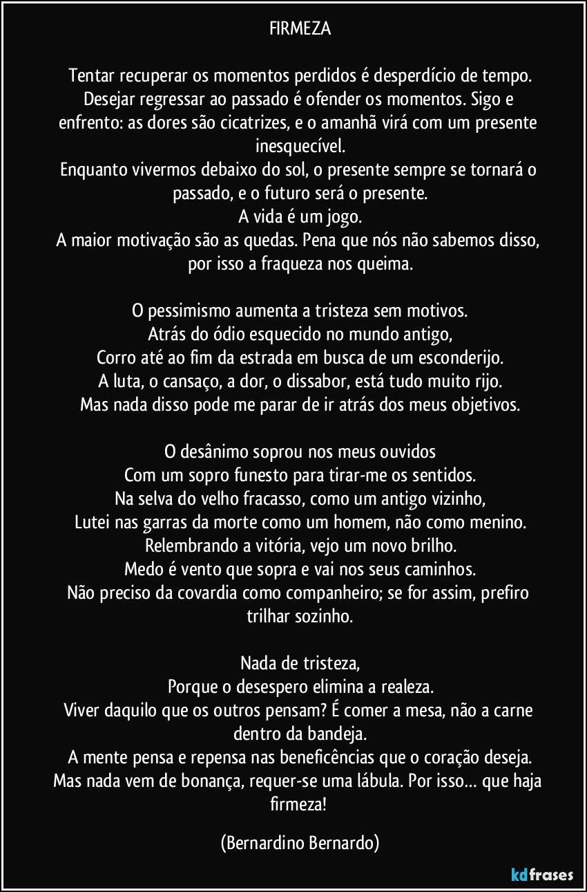 FIRMEZA

Tentar recuperar os momentos perdidos é desperdício de tempo.
Desejar regressar ao passado é ofender os momentos. Sigo e enfrento: as dores são cicatrizes, e o amanhã virá com um presente inesquecível.
Enquanto vivermos debaixo do sol, o presente sempre se tornará o passado, e o futuro será o presente.
A vida é um jogo.
A maior motivação são as quedas. Pena que nós não sabemos disso, por isso a fraqueza nos queima.

O pessimismo aumenta a tristeza sem motivos.
Atrás do ódio esquecido no mundo antigo,
Corro até ao fim da estrada em busca de um esconderijo.
A luta, o cansaço, a dor, o dissabor, está tudo muito rijo.
Mas nada disso pode me parar de ir atrás dos meus objetivos.

O desânimo soprou nos meus ouvidos
Com um sopro funesto para tirar-me os sentidos.
Na selva do velho fracasso, como um antigo vizinho,
Lutei nas garras da morte como um homem, não como menino.
Relembrando a vitória, vejo um novo brilho.
Medo é vento que sopra e vai nos seus caminhos.
Não preciso da covardia como companheiro; se for assim, prefiro trilhar sozinho.

Nada de tristeza,
Porque o desespero elimina a realeza.
Viver daquilo que os outros pensam? É comer a mesa, não a carne dentro da bandeja.
A mente pensa e repensa nas beneficências que o coração deseja.
Mas nada vem de bonança, requer-se uma lábula. Por isso… que haja firmeza! (Bernardino Bernardo)