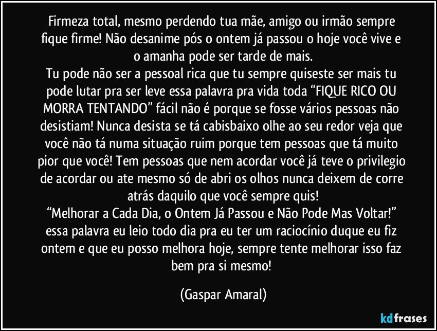 Firmeza total, mesmo perdendo tua mãe, amigo ou irmão sempre fique firme! Não desanime pós o ontem já passou o hoje você vive e o amanha pode ser tarde de mais.
Tu pode não ser a pessoal rica que tu sempre quiseste ser mais tu pode lutar pra ser leve essa palavra pra vida toda “FIQUE RICO OU MORRA TENTANDO” fácil não é porque se fosse vários pessoas não desistiam! Nunca desista se tá cabisbaixo olhe ao seu redor veja que você não tá numa situação ruim porque tem pessoas que tá muito pior que você! Tem pessoas que nem acordar você já teve o privilegio de acordar ou ate mesmo só de abri os olhos nunca deixem de corre atrás daquilo que você sempre quis!
“Melhorar a Cada Dia, o Ontem Já Passou e Não Pode Mas Voltar!” essa palavra eu leio todo dia pra eu ter um raciocínio duque eu fiz ontem e que eu posso melhora hoje, sempre tente melhorar isso faz bem pra si mesmo! (Gaspar Amaral)