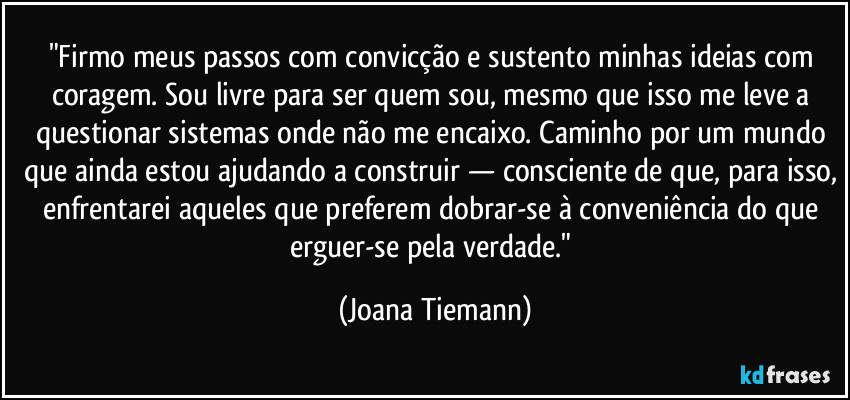 "Firmo meus passos com convicção e sustento minhas ideias com coragem. Sou livre para ser quem sou, mesmo que isso me leve a questionar sistemas onde não me encaixo. Caminho por um mundo que ainda estou ajudando a construir — consciente de que, para isso, enfrentarei aqueles que preferem dobrar-se à conveniência do que erguer-se pela verdade." (Joana Tiemann)