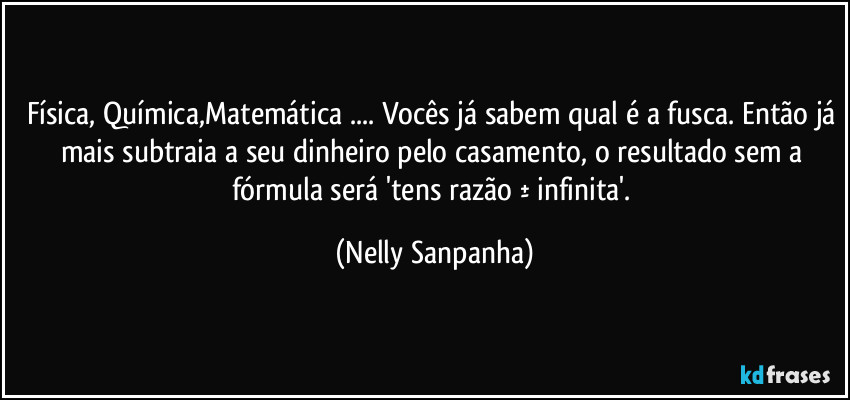 Física, Química,Matemática ... Vocês já sabem qual é a fusca. Então já mais subtraia a seu dinheiro pelo casamento, o resultado sem a fórmula será 'tens razão ± infinita'. (Nelly Sanpanha)