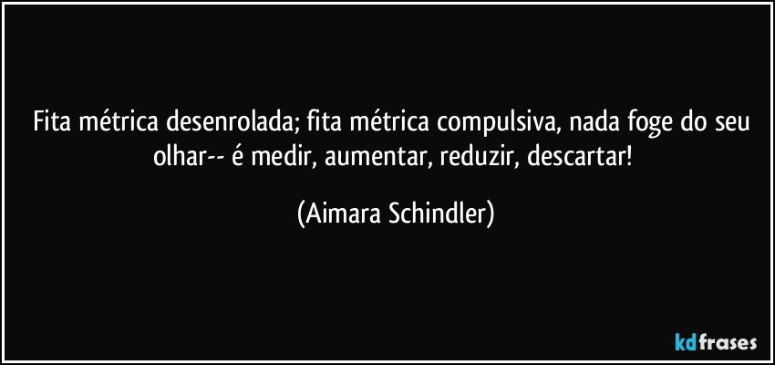 Fita métrica desenrolada; fita métrica compulsiva, nada foge do seu olhar-- é medir, aumentar, reduzir, descartar! (Aimara Schindler)