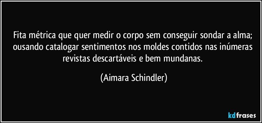 Fita métrica que quer  medir o corpo sem conseguir sondar a alma; ousando catalogar sentimentos nos moldes contidos nas inúmeras revistas descartáveis e bem mundanas. (Aimara Schindler)