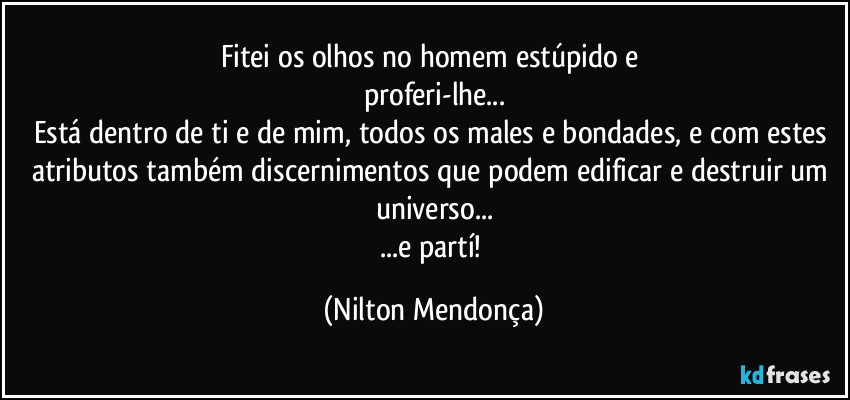 Fitei os olhos no homem estúpido e 
proferi-lhe...
Está dentro de ti e de mim, todos os males e bondades, e com estes atributos também discernimentos que podem edificar e destruir um universo...
...e partí! (Nilton Mendonça)