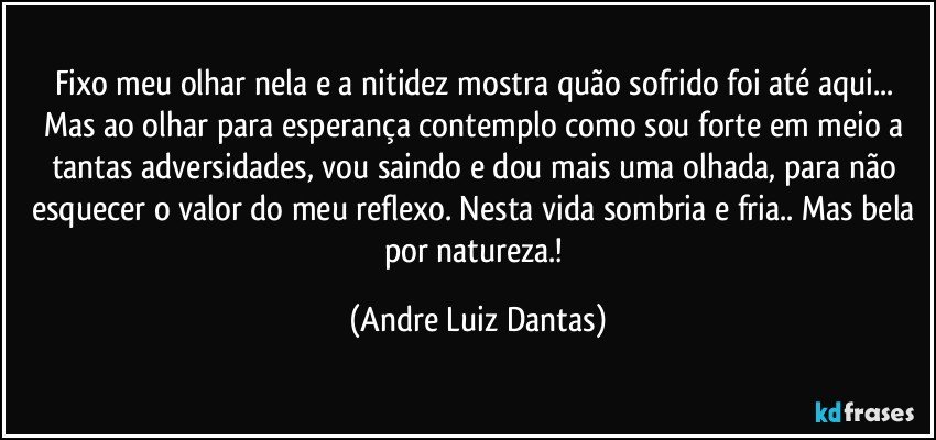 Fixo meu olhar nela e a nitidez mostra quão sofrido foi até aqui... Mas ao olhar para esperança contemplo como sou forte em meio a tantas adversidades, vou saindo e dou mais uma olhada, para não esquecer o valor do meu reflexo. Nesta vida sombria e fria.. Mas bela por natureza.! (Andre Luiz Dantas)