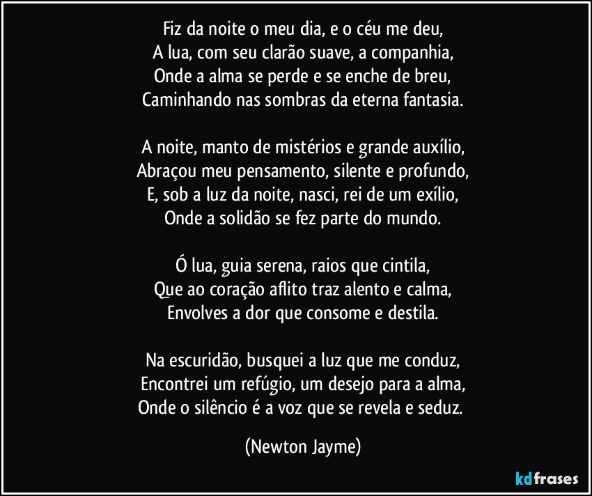 Fiz da noite o meu dia, e o céu me deu,
A lua, com seu clarão suave, a companhia,
Onde a alma se perde e se enche de breu,
Caminhando nas sombras da eterna fantasia.

A noite, manto de mistérios e grande auxílio,
Abraçou meu pensamento, silente e profundo,
E, sob a luz da noite, nasci, rei de um exílio,
Onde a solidão se fez parte do mundo.

Ó lua, guia serena, raios que cintila,
Que ao coração aflito traz alento e calma,
Envolves a dor que consome e destila.

Na escuridão, busquei a luz que me conduz,
Encontrei um refúgio, um desejo para a alma,
Onde o silêncio é a voz que se revela e seduz. (Newton Jayme)