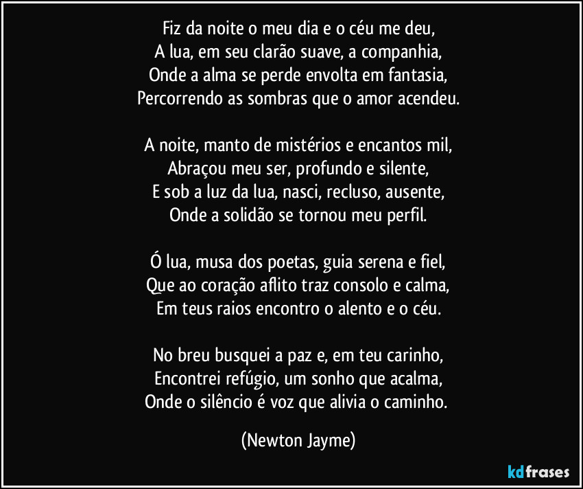 Fiz da noite o meu dia e o céu me deu,
A lua, em seu clarão suave, a companhia,
Onde a alma se perde envolta em fantasia,
Percorrendo as sombras que o amor acendeu.

A noite, manto de mistérios e encantos mil,
Abraçou meu ser, profundo e silente,
E sob a luz da lua, nasci, recluso, ausente,
Onde a solidão se tornou meu perfil.

Ó lua, musa dos poetas, guia serena e fiel,
Que ao coração aflito traz consolo e calma,
Em teus raios encontro o alento e o céu.

No breu busquei a paz e, em teu carinho,
Encontrei refúgio, um sonho que acalma,
Onde o silêncio é voz que alivia o caminho. (Newton Jayme)