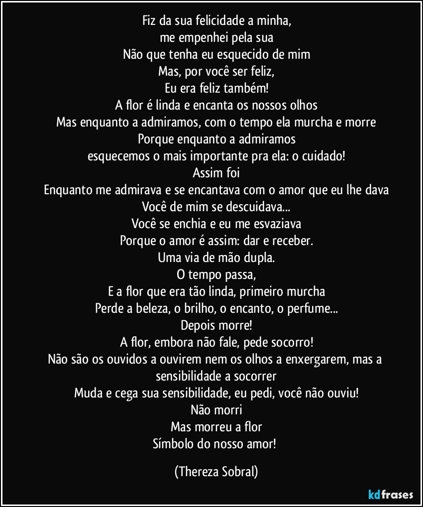Fiz da sua felicidade a minha,
me empenhei pela sua
Não que tenha eu esquecido de mim
Mas, por você ser feliz,
Eu era feliz também!
A flor é linda e encanta os nossos olhos
Mas enquanto a admiramos, com o tempo ela murcha e morre
Porque enquanto a admiramos
esquecemos o mais importante pra ela: o cuidado!
Assim foi
Enquanto me admirava e se encantava com o amor que eu lhe dava
Você de mim se descuidava...
Você se enchia e eu me esvaziava
Porque o amor é assim: dar e receber.
Uma via de mão dupla.
O tempo passa,
E a flor que era tão linda, primeiro murcha
Perde a beleza, o brilho, o encanto, o perfume...
Depois morre!
A flor, embora não fale, pede socorro!
Não são os ouvidos a ouvirem nem os olhos a enxergarem, mas a sensibilidade a socorrer
Muda e cega sua sensibilidade, eu pedi, você não ouviu!
Não morri
Mas morreu a flor
Símbolo do nosso amor! (Thereza Sobral)