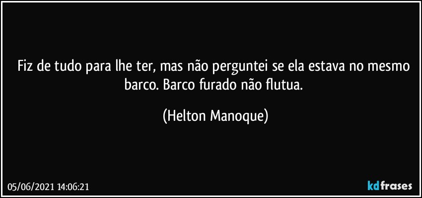 Fiz de tudo para lhe ter, mas não perguntei se ela estava no mesmo barco. Barco furado não flutua. (Helton Manoque)