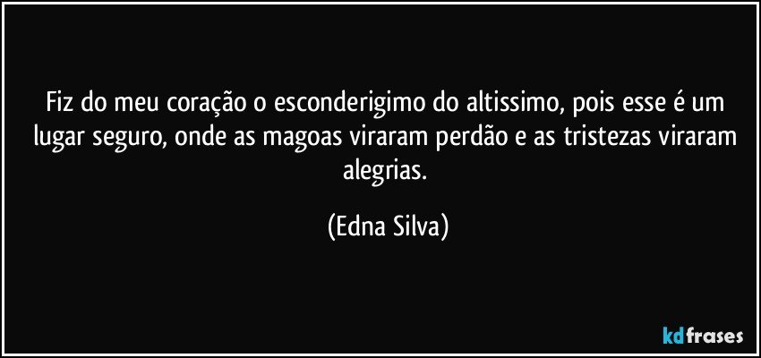 Fiz do meu coração o esconderigimo do altissimo, pois esse é um lugar seguro, onde as magoas viraram perdão e as tristezas viraram alegrias. (Edna Silva)