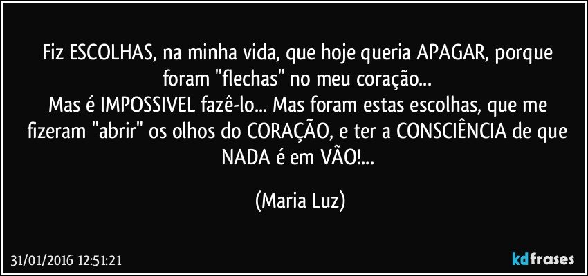 Fiz ESCOLHAS, na minha vida, que hoje queria APAGAR, porque foram "flechas" no meu coração...  
Mas é IMPOSSIVEL fazê-lo... Mas foram estas escolhas, que me fizeram "abrir" os olhos do CORAÇÃO, e ter a CONSCIÊNCIA de que NADA é em VÃO!... (Maria Luz)