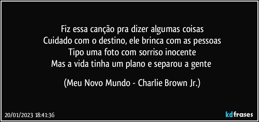 Fiz essa canção pra dizer algumas coisas
Cuidado com o destino, ele brinca com as pessoas
Tipo uma foto com sorriso inocente
Mas a vida tinha um plano e separou a gente (Meu Novo Mundo - Charlie Brown Jr.)