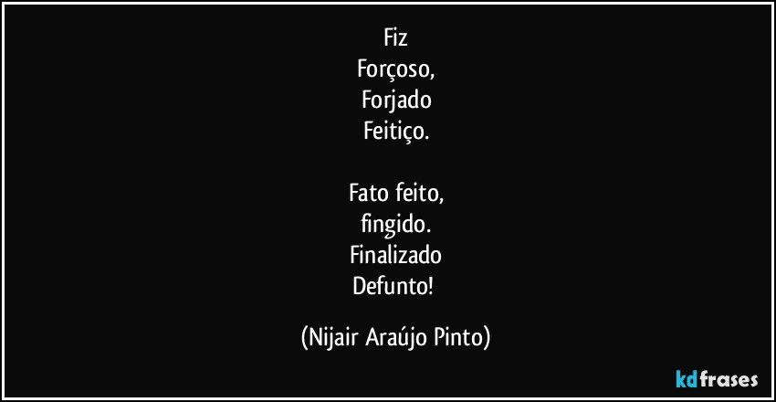 Fiz
Forçoso,
Forjado
Feitiço.

Fato feito,
fingido.
Finalizado
Defunto! (Nijair Araújo Pinto)