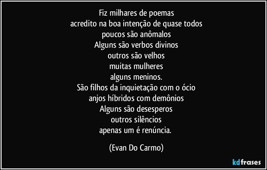 Fiz milhares de poemas
acredito na boa intenção de quase todos
poucos são anômalos
Alguns são verbos divinos
outros são velhos
muitas mulheres
alguns meninos.
São filhos da inquietação com o ócio
anjos híbridos com demônios
Alguns são desesperos
outros silêncios
apenas um é renúncia. (Evan Do Carmo)