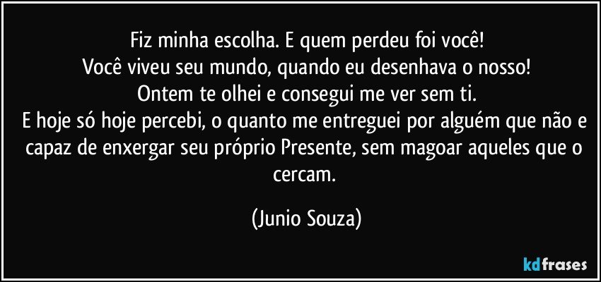 Fiz minha escolha. E quem perdeu foi você!
Você viveu seu mundo, quando eu desenhava o nosso!
Ontem te olhei e consegui me ver sem ti.
E hoje só hoje percebi, o quanto me entreguei por alguém que não e capaz de enxergar seu próprio Presente, sem magoar aqueles que o cercam. (Junio Souza)