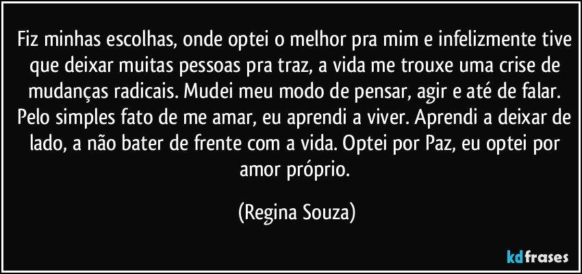 Fiz minhas escolhas, onde optei o melhor pra mim e infelizmente tive que deixar muitas pessoas pra traz, a vida me trouxe uma crise de mudanças radicais. Mudei meu modo de pensar, agir e até de falar. Pelo simples fato de me amar, eu aprendi a viver. Aprendi a deixar de lado, a não bater de frente com a vida. Optei por Paz, eu optei por amor próprio. (Regina Souza)