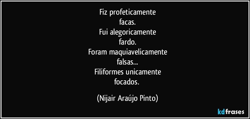 Fiz profeticamente
facas.
Fui alegoricamente
fardo.
Foram maquiavelicamente
falsas...
Filiformes unicamente
focados. (Nijair Araújo Pinto)