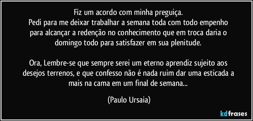 Fiz um acordo com minha preguiça. 
Pedi para me deixar trabalhar a semana toda com todo empenho para alcançar a redenção no conhecimento que em troca daria o domingo todo para satisfazer em sua plenitude. 

Ora, Lembre-se que sempre serei um eterno aprendiz sujeito aos desejos terrenos, e que confesso não é nada ruim dar uma esticada a mais na cama em um final de semana... (Paulo Ursaia)