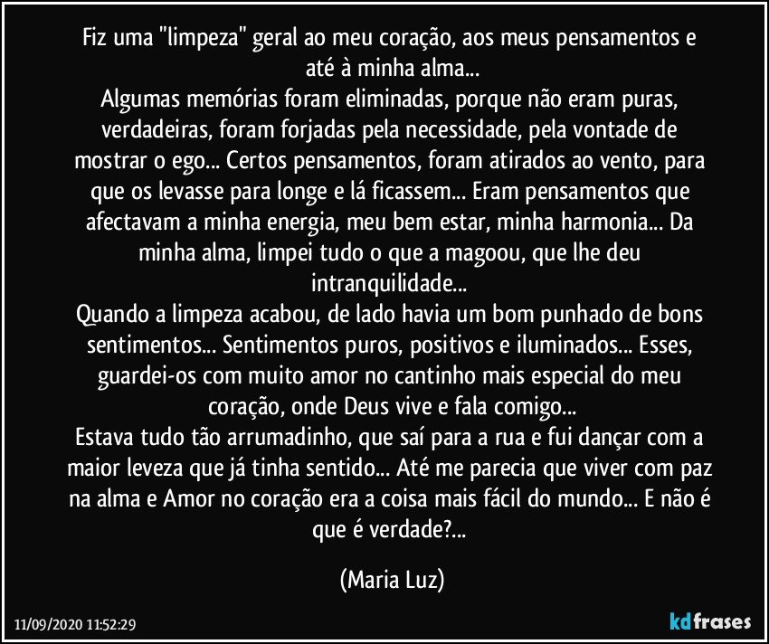 Fiz uma "limpeza" geral ao meu coração, aos meus pensamentos e até à minha alma...
Algumas memórias foram eliminadas, porque não eram puras, verdadeiras, foram forjadas pela necessidade, pela vontade de mostrar o ego... Certos pensamentos, foram atirados ao vento, para que os levasse para longe e lá ficassem... Eram pensamentos que afectavam a minha energia, meu bem estar, minha harmonia... Da minha alma, limpei tudo o que a magoou, que lhe deu intranquilidade... 
Quando a limpeza acabou, de lado havia um bom punhado de bons sentimentos... Sentimentos puros, positivos e iluminados... Esses, guardei-os com muito amor no cantinho mais especial do meu coração, onde Deus vive e fala comigo...
Estava tudo tão arrumadinho, que saí para a rua e fui dançar com a maior leveza que já tinha sentido... Até me parecia que viver com paz na alma e Amor no coração era a coisa mais fácil do mundo... E não é que é verdade?... (Maria Luz)