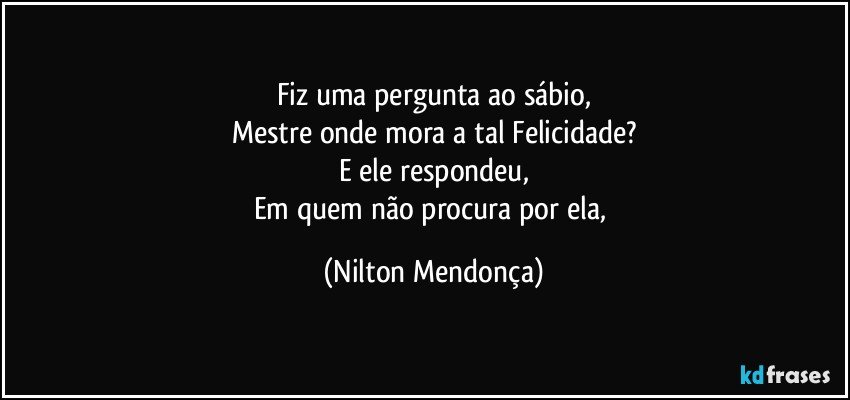 Fiz uma pergunta ao sábio,
Mestre onde mora a tal Felicidade?
E ele respondeu,
Em quem não procura por ela, (Nilton Mendonça)