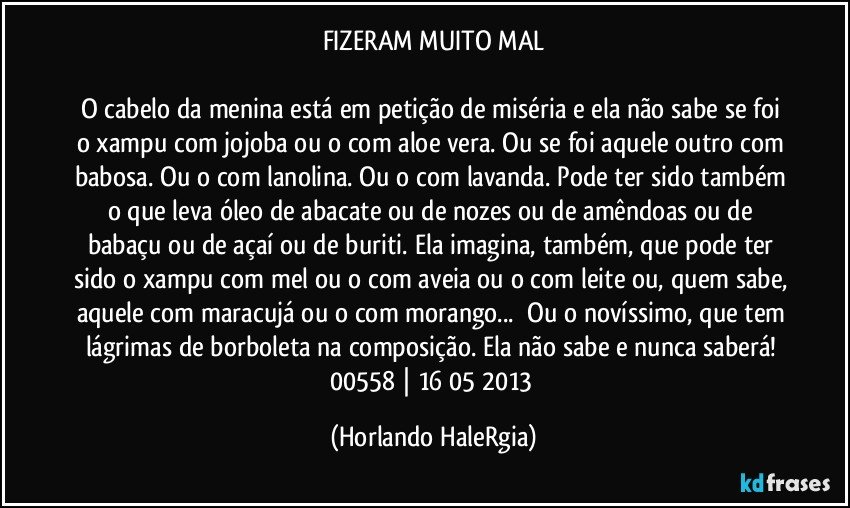 FIZERAM MUITO MAL

O cabelo da menina está em petição de miséria e ela não sabe se foi o xampu com jojoba ou o com aloe vera. Ou se foi aquele outro com babosa. Ou o com lanolina. Ou o com lavanda. Pode ter sido também o que leva óleo de abacate ou de nozes ou de amêndoas ou de babaçu ou de açaí ou de buriti. Ela imagina, também, que pode ter sido o xampu com mel ou o com aveia ou o com leite ou, quem sabe, aquele com maracujá ou o com morango...  Ou o novíssimo, que tem lágrimas de borboleta na composição. Ela não sabe e nunca saberá! 
00558 | 16/05/2013 (Horlando HaleRgia)