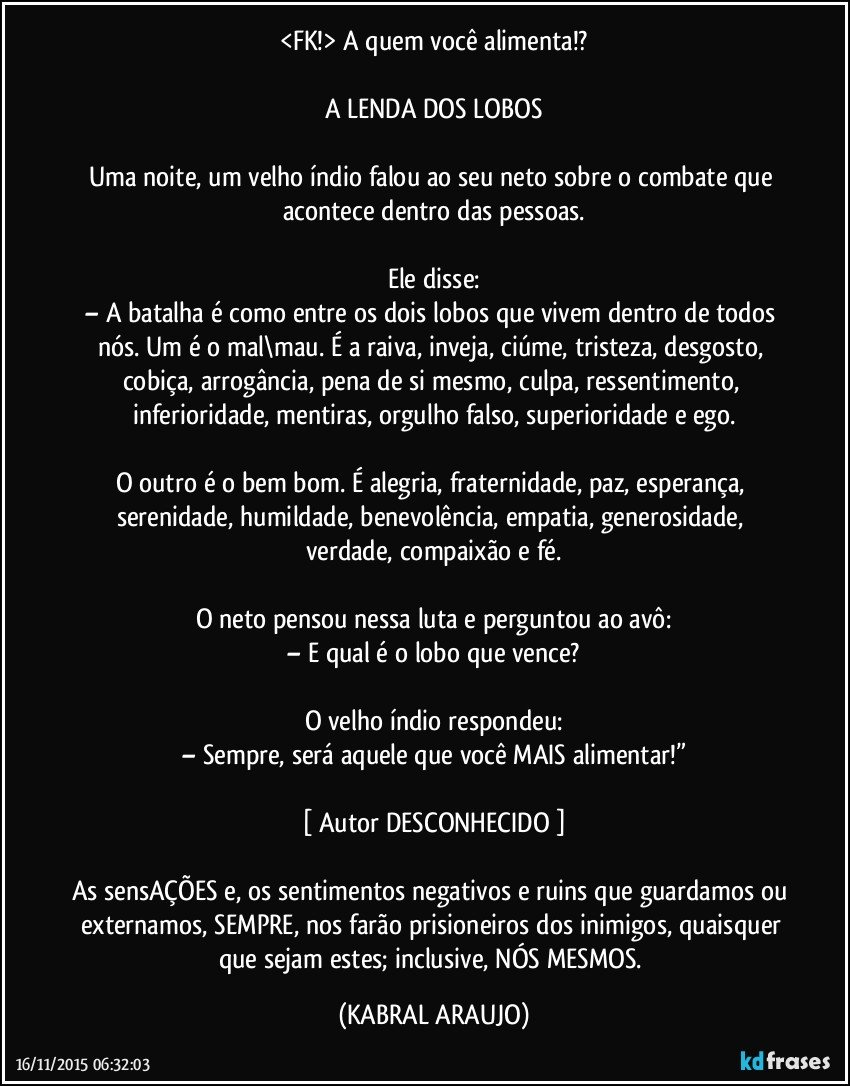 <FK!> A quem você alimenta!?

A LENDA DOS LOBOS

Uma noite, um velho índio falou ao seu neto sobre o combate que acontece dentro das pessoas.

Ele disse:
– A batalha é como entre os dois lobos que vivem dentro de todos nós. Um é o mal\mau. É a raiva, inveja, ciúme, tristeza, desgosto, cobiça, arrogância, pena de si mesmo, culpa, ressentimento, inferioridade, mentiras, orgulho falso, superioridade e ego.

O outro é o bem/bom. É alegria, fraternidade, paz, esperança, serenidade, humildade, benevolência, empatia, generosidade, verdade, compaixão e fé.

O neto pensou nessa luta e perguntou ao avô:
– E qual é o lobo que vence?

O velho índio respondeu:
– Sempre, será aquele que você MAIS alimentar!”

[ Autor DESCONHECIDO ]

As sensAÇÕES e, os sentimentos negativos e ruins que guardamos ou externamos, SEMPRE, nos farão prisioneiros dos inimigos, quaisquer que sejam estes; inclusive, NÓS MESMOS. (KABRAL ARAUJO)