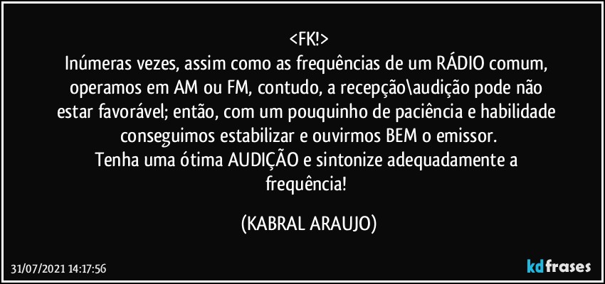 <FK!>
Inúmeras vezes, assim como as frequências de um RÁDIO comum, operamos em AM ou FM, contudo, a recepção\audição pode não estar favorável; então, com um pouquinho de paciência e habilidade conseguimos estabilizar e ouvirmos BEM o emissor.
Tenha uma ótima AUDIÇÃO e sintonize adequadamente a frequência! (KABRAL ARAUJO)