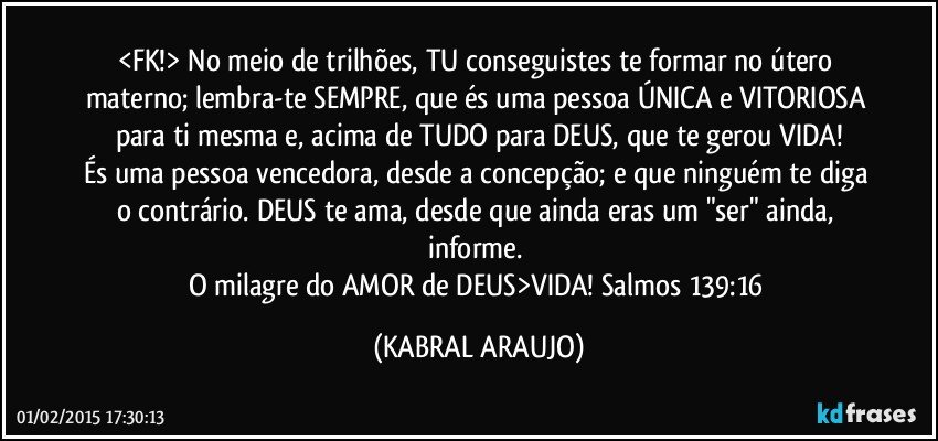 <FK!> No meio de trilhões, TU conseguistes te formar no útero materno; lembra-te SEMPRE, que és uma pessoa ÚNICA e VITORIOSA para ti mesma e, acima de TUDO para DEUS, que te gerou VIDA!
És uma pessoa vencedora, desde a concepção; e que ninguém te diga o contrário. DEUS te ama, desde que ainda eras um "ser" ainda, informe. 
O milagre do AMOR de DEUS>VIDA! Salmos 139:16 (KABRAL ARAUJO)