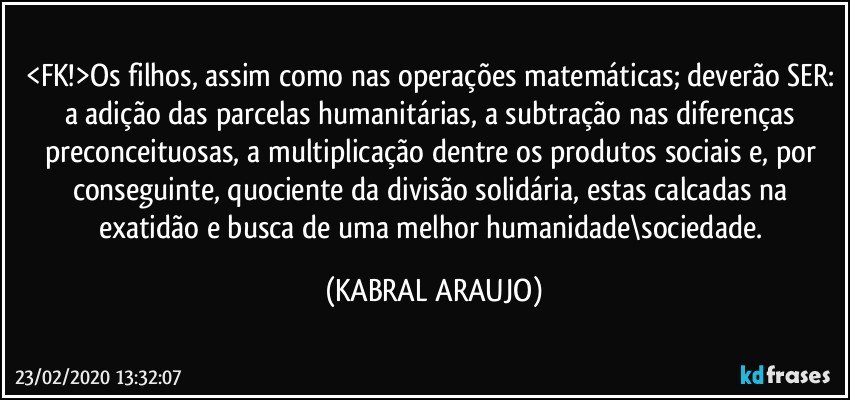 <FK!>Os filhos, assim como nas operações matemáticas; deverão SER: a adição das parcelas humanitárias, a subtração nas diferenças preconceituosas, a multiplicação dentre os produtos sociais e, por conseguinte, quociente da divisão solidária, estas calcadas na exatidão e busca de uma melhor humanidade\sociedade. (KABRAL ARAUJO)