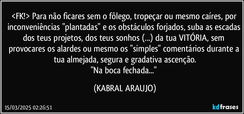 <FK!> Para não ficares sem o  fôlego, tropeçar ou mesmo caíres, por inconveniências "plantadas" e os obstáculos forjados, suba as escadas dos teus projetos, dos teus sonhos (...) da tua VITÓRIA,  sem provocares os alardes ou mesmo os "simples" comentários durante a tua almejada, segura e gradativa ascenção.
"Na boca fechada..." (KABRAL ARAUJO)