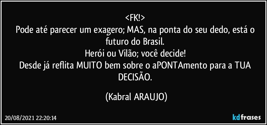 <FK!> 
Pode até parecer um exagero; MAS, na ponta do seu dedo, está o futuro do Brasil. 
Herói ou Vilão; você decide! 
Desde já reflita MUITO bem sobre o aPONTAmento para a TUA DECISÃO. (KABRAL ARAUJO)