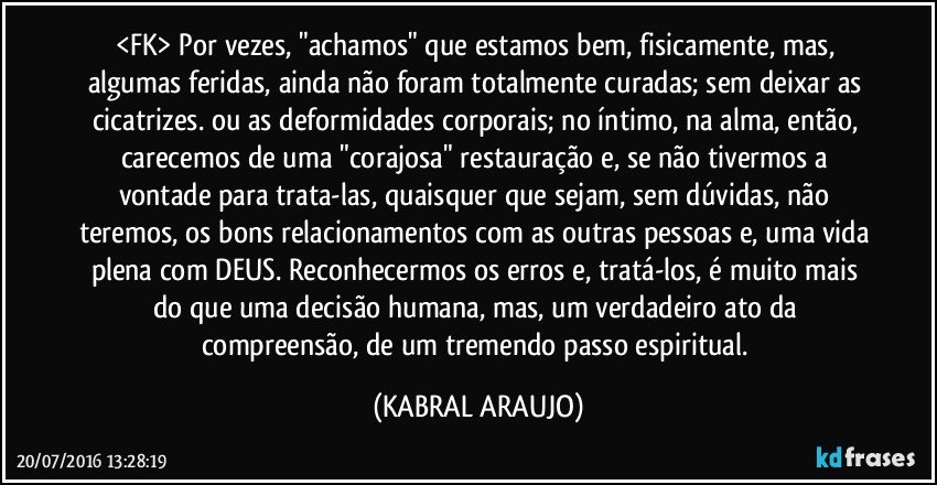 <FK> Por vezes, "achamos" que estamos bem, fisicamente, mas, algumas feridas, ainda não foram totalmente curadas; sem deixar as cicatrizes. ou as deformidades corporais; no íntimo, na alma, então, carecemos de uma "corajosa" restauração e, se não tivermos a vontade para trata-las, quaisquer que sejam, sem dúvidas, não teremos, os bons relacionamentos com as outras pessoas e, uma vida plena com DEUS. Reconhecermos os erros e, tratá-los, é muito mais do que uma decisão humana, mas, um verdadeiro ato da compreensão, de um tremendo passo espiritual. (KABRAL ARAUJO)