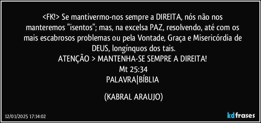 <FK!> Se mantivermo-nos sempre a DIREITA, nós não nos manteremos "isentos"; mas, na excelsa PAZ, resolvendo, até com os mais escabrosos problemas ou pela Vontade, Graça e Misericórdia de DEUS, longínquos dos tais.
ATENÇÃO > MANTENHA-SE SEMPRE A DIREITA!  
Mt 25:34
PALAVRA|BÍBLIA (KABRAL ARAUJO)