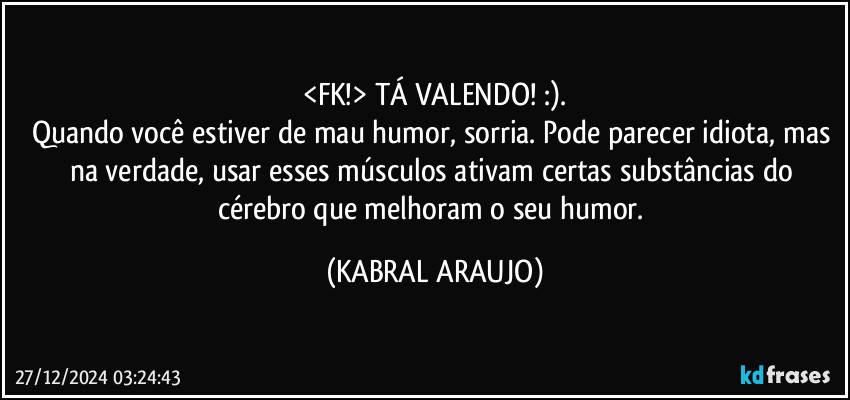 <FK!> TÁ VALENDO! :).
Quando você estiver de mau humor, sorria. Pode parecer idiota, mas na verdade, usar esses músculos ativam certas substâncias do cérebro que melhoram o seu humor. (KABRAL ARAUJO)