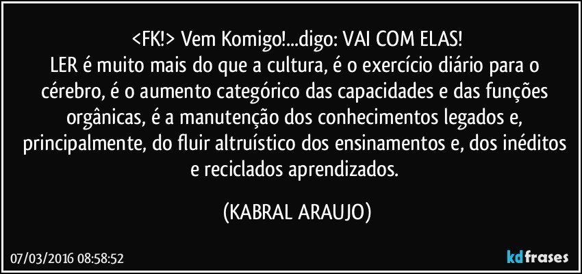 <FK!> Vem Komigo!...digo: VAI COM ELAS!
LER é muito mais do que a cultura, é o exercício diário para o cérebro, é o aumento categórico das capacidades e das funções  orgânicas, é a manutenção dos conhecimentos legados e, principalmente, do fluir altruístico dos ensinamentos e, dos inéditos e reciclados aprendizados. (KABRAL ARAUJO)