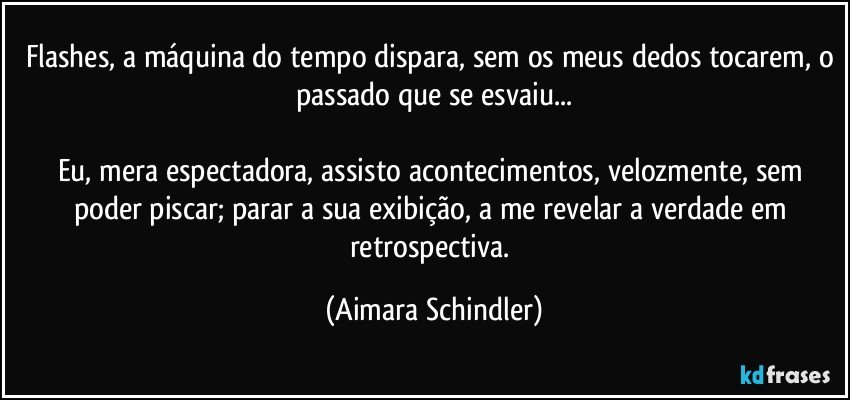 Flashes, a máquina do tempo dispara, sem os meus dedos tocarem, o passado que se esvaiu...

Eu, mera espectadora, assisto acontecimentos, velozmente, sem poder piscar; parar a sua exibição, a me revelar a verdade em retrospectiva. (Aimara Schindler)