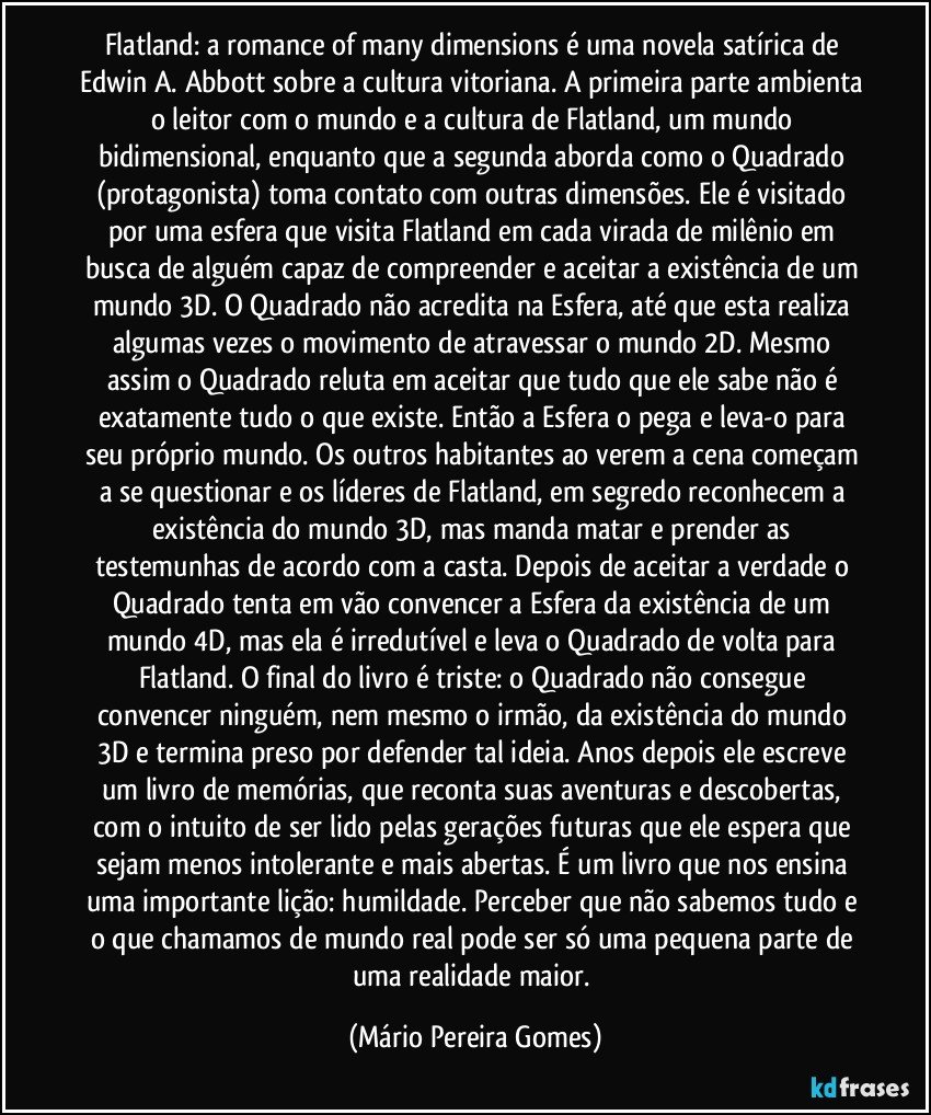 Flatland: a romance of many dimensions é uma novela satírica de Edwin A. Abbott sobre a cultura vitoriana. A primeira parte ambienta o leitor com o mundo e a cultura de Flatland, um mundo bidimensional, enquanto que a segunda aborda como o Quadrado (protagonista) toma contato com outras dimensões. Ele é visitado por uma esfera que visita Flatland em cada virada de milênio em busca de alguém capaz de compreender e aceitar a existência de um mundo 3D. O Quadrado não acredita na Esfera, até que esta realiza algumas vezes o movimento de atravessar o mundo 2D. Mesmo assim o Quadrado reluta em aceitar que tudo que ele sabe não é exatamente tudo o que existe. Então a Esfera o pega e leva-o para seu próprio mundo. Os outros habitantes ao verem a cena começam a se questionar e os líderes de Flatland, em segredo reconhecem a existência do mundo 3D, mas manda matar e prender as testemunhas de acordo com a casta. Depois de aceitar a verdade o Quadrado tenta em vão convencer a Esfera da existência de um mundo 4D, mas ela é irredutível e leva o Quadrado de volta para Flatland. O final do livro é triste: o Quadrado não consegue convencer ninguém, nem mesmo o irmão, da existência do mundo 3D e termina preso por defender tal ideia. Anos depois ele escreve um livro de memórias, que reconta suas aventuras e descobertas, com o intuito de ser lido pelas gerações futuras que ele espera que sejam menos intolerante e mais abertas. É um livro que nos ensina uma importante lição: humildade. Perceber que não sabemos tudo e o que chamamos de mundo real pode ser só uma pequena parte de uma realidade maior. (Mário Pereira Gomes)