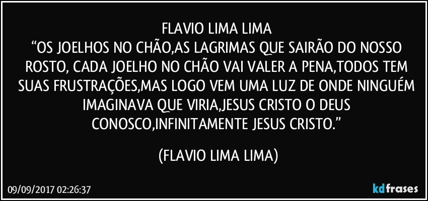 FLAVIO LIMA LIMA	
“OS JOELHOS NO CHÃO,AS LAGRIMAS QUE SAIRÃO DO NOSSO ROSTO, CADA JOELHO NO CHÃO VAI VALER A PENA,TODOS TEM SUAS FRUSTRAÇÕES,MAS LOGO VEM UMA LUZ DE ONDE NINGUÉM IMAGINAVA QUE VIRIA,JESUS CRISTO O DEUS CONOSCO,INFINITAMENTE JESUS CRISTO.” (FLAVIO LIMA LIMA)