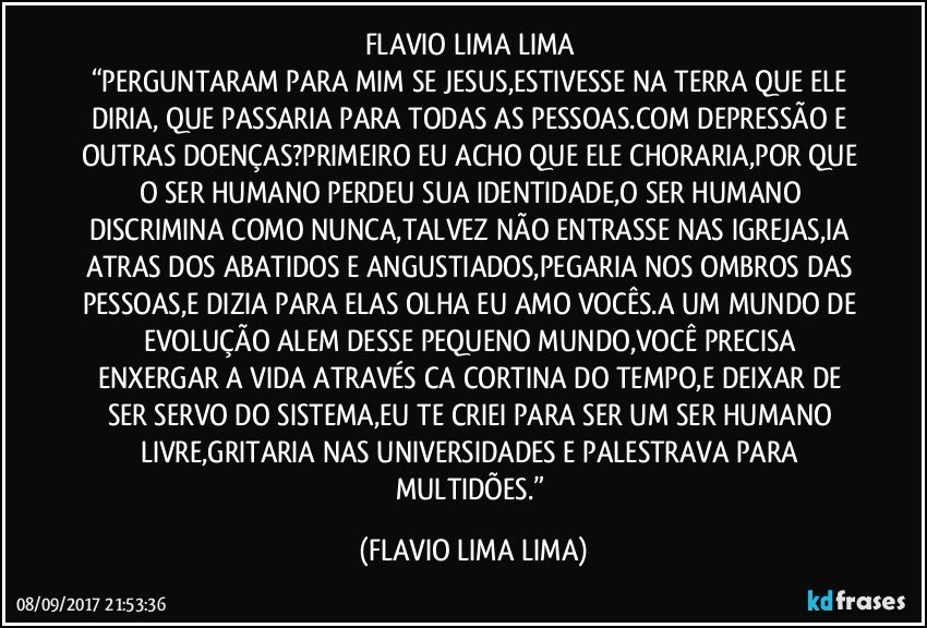 FLAVIO LIMA LIMA	
“PERGUNTARAM PARA MIM SE JESUS,ESTIVESSE NA TERRA QUE ELE DIRIA, QUE PASSARIA PARA TODAS AS PESSOAS.COM DEPRESSÃO E OUTRAS DOENÇAS?PRIMEIRO EU ACHO QUE ELE CHORARIA,POR QUE O SER HUMANO PERDEU SUA IDENTIDADE,O SER HUMANO DISCRIMINA COMO NUNCA,TALVEZ NÃO ENTRASSE NAS IGREJAS,IA ATRAS DOS ABATIDOS E ANGUSTIADOS,PEGARIA NOS OMBROS DAS PESSOAS,E DIZIA PARA ELAS OLHA EU AMO VOCÊS.A UM MUNDO DE EVOLUÇÃO ALEM DESSE PEQUENO MUNDO,VOCÊ PRECISA ENXERGAR A VIDA ATRAVÉS CA CORTINA DO TEMPO,E DEIXAR DE SER SERVO DO SISTEMA,EU TE CRIEI PARA SER UM SER HUMANO LIVRE,GRITARIA NAS UNIVERSIDADES E PALESTRAVA PARA MULTIDÕES.” (FLAVIO LIMA LIMA)