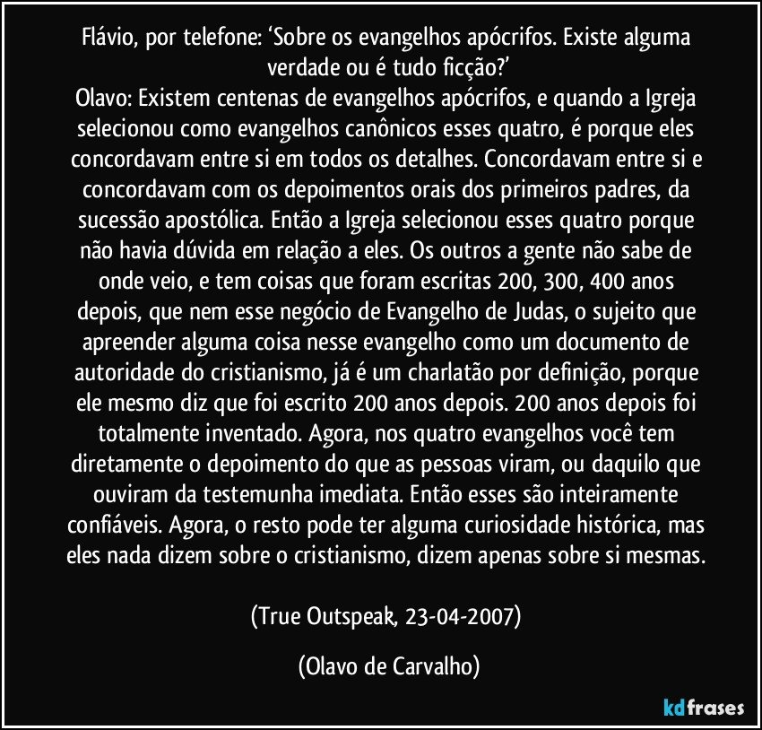 Flávio, por telefone: ‘Sobre os evangelhos apócrifos. Existe alguma verdade ou é tudo ficção?’
Olavo: Existem centenas de evangelhos apócrifos, e quando a Igreja selecionou como evangelhos canônicos esses quatro, é porque eles concordavam entre si em todos os detalhes. Concordavam entre si e concordavam com os depoimentos orais dos primeiros padres, da sucessão apostólica. Então a Igreja selecionou esses quatro porque não havia dúvida em relação a eles. Os outros a gente não sabe de onde veio, e tem coisas que foram escritas 200, 300, 400 anos depois, que nem esse negócio de Evangelho de Judas, o sujeito que apreender alguma coisa nesse evangelho como um documento de autoridade do cristianismo, já é um charlatão por definição, porque ele mesmo diz que foi escrito 200 anos depois. 200 anos depois foi totalmente inventado. Agora, nos quatro evangelhos você tem diretamente o depoimento do que as pessoas viram, ou daquilo que ouviram da testemunha imediata. Então esses são inteiramente confiáveis. Agora, o resto pode ter alguma curiosidade histórica, mas eles nada dizem sobre o cristianismo, dizem apenas sobre si mesmas. 
(True Outspeak, 23-04-2007) (Olavo de Carvalho)