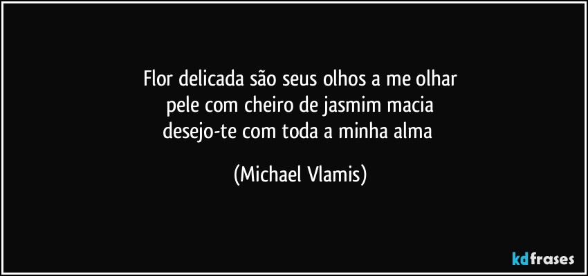 Flor delicada são seus olhos a me olhar
pele com cheiro de jasmim macia
desejo-te com toda a minha alma (Michael Vlamis)