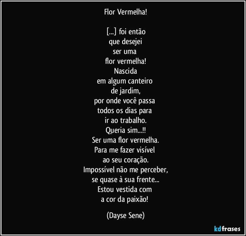 Flor Vermelha!

[...] foi então
que desejei
ser uma 
flor vermelha!
Nascida
em algum canteiro 
de jardim,
por onde você passa 
todos os dias para 
ir ao trabalho.
Queria sim...!!
Ser uma flor vermelha.
Para me fazer visível 
ao seu coração.
Impossível não me perceber,
se quase à sua frente...
Estou vestida com 
a cor da paixão! (Dayse Sene)