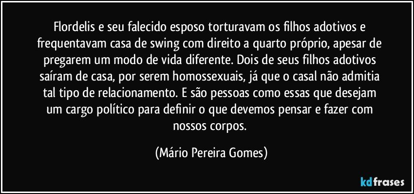 Flordelis e seu falecido esposo torturavam os filhos adotivos e frequentavam casa de swing com direito a quarto próprio, apesar de pregarem um modo de vida diferente. Dois de seus filhos adotivos saíram de casa, por serem homossexuais, já que o casal não admitia tal tipo de relacionamento. E são pessoas como essas que desejam um cargo político para definir o que devemos pensar e fazer com nossos corpos. (Mário Pereira Gomes)