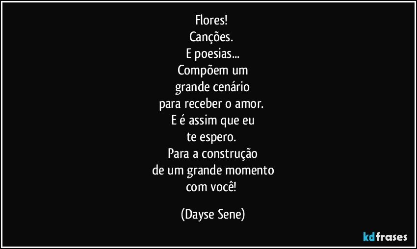 Flores! 
Canções. 
E poesias...
Compõem um
grande cenário
para receber o amor. 
E é assim que eu
te espero. 
Para a construção
de um grande momento
com você! (Dayse Sene)