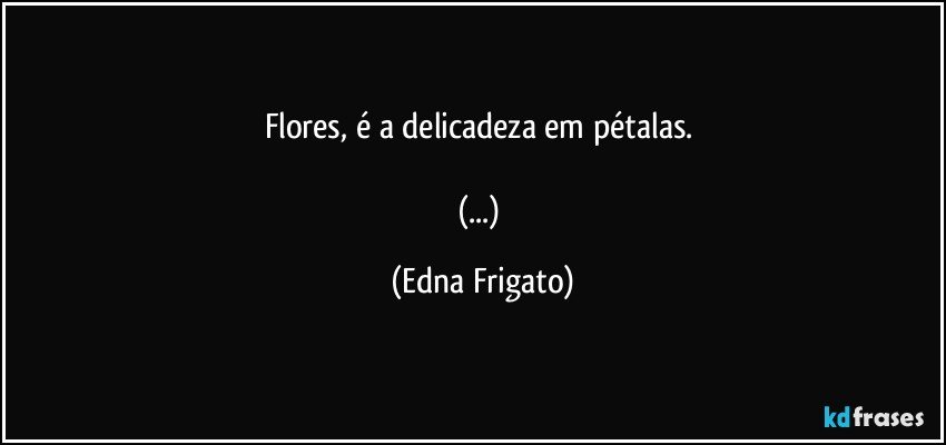 Flores, é a delicadeza em pétalas. 

(...) (Edna Frigato)