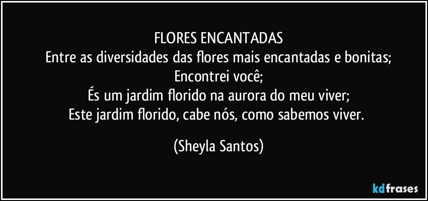 FLORES ENCANTADAS
Entre as diversidades das flores mais encantadas e bonitas;
Encontrei você;
És um jardim florido na aurora do meu viver;
Este jardim florido, cabe nós, como sabemos viver. (Sheyla Santos)