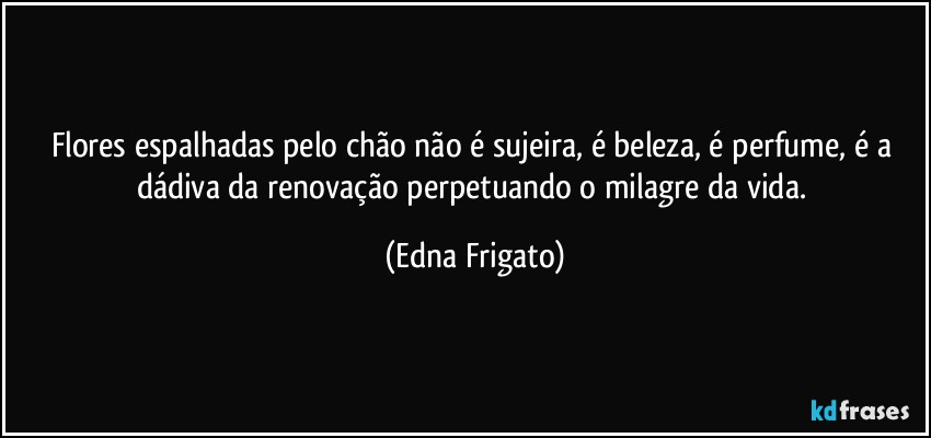 Flores espalhadas pelo chão não é sujeira, é beleza, é perfume, é a dádiva da renovação perpetuando o milagre da vida. (Edna Frigato)