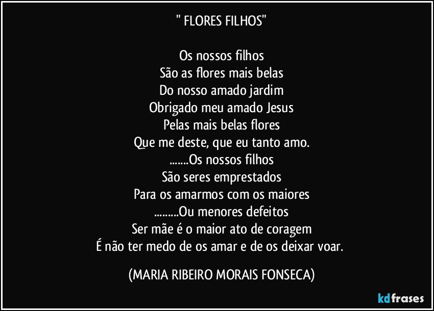 " FLORES FILHOS"

Os nossos filhos
São as flores mais belas
Do nosso amado jardim
Obrigado meu amado Jesus
Pelas mais belas flores
Que me deste, que eu tanto amo.
...Os nossos filhos
São seres emprestados
Para os amarmos com os maiores
...Ou menores defeitos
Ser mãe é o maior ato de coragem
É não ter medo de os amar e de os deixar voar. (MARIA RIBEIRO MORAIS FONSECA)