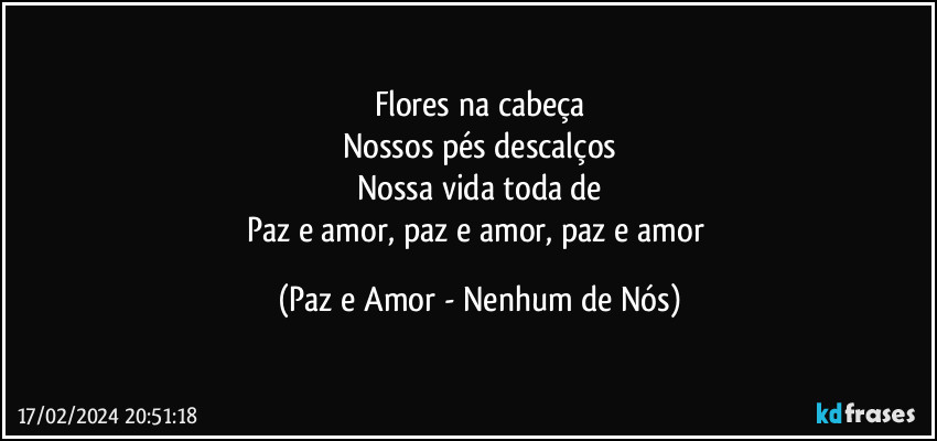 Flores na cabeça
Nossos pés descalços
Nossa vida toda de
Paz e amor, paz e amor, paz e amor (Paz e Amor - Nenhum de Nós)