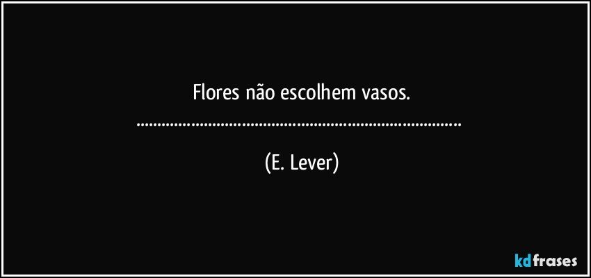 Flores não escolhem vasos.
...... (E. Lever)